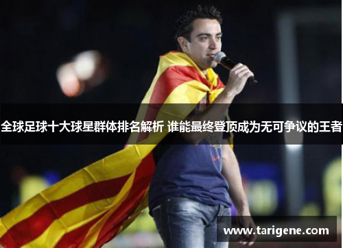 全球足球十大球星群体排名解析 谁能最终登顶成为无可争议的王者